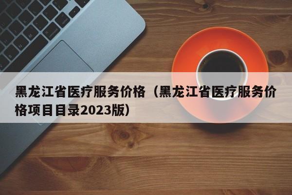 黑龙江省医疗服务价格（黑龙江省医疗服务价格项目目录2023版）