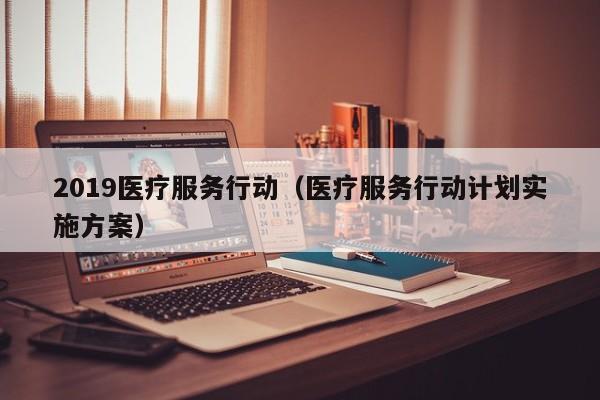 2019医疗服务行动（医疗服务行动计划实施方案）