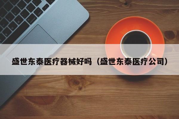 盛世东泰医疗器械好吗（盛世东泰医疗公司）