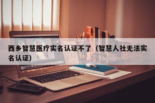 西乡智慧医疗实名认证不了（智慧人社无法实名认证）