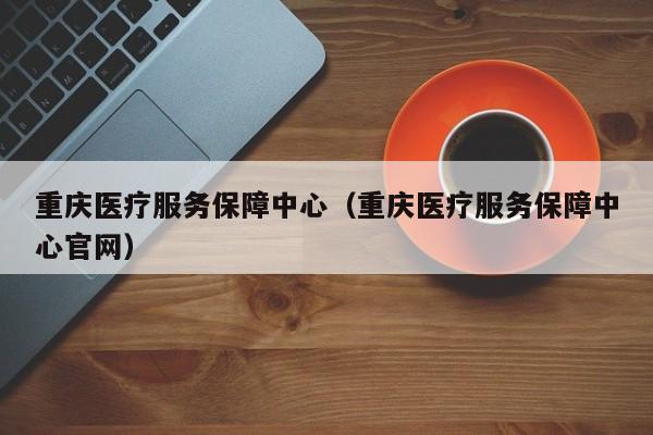 重庆医疗服务保障中心（重庆医疗服务保障中心官网）
