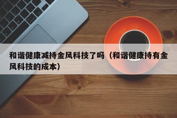 和谐健康减持金风科技了吗（和谐健康持有金风科技的成本）