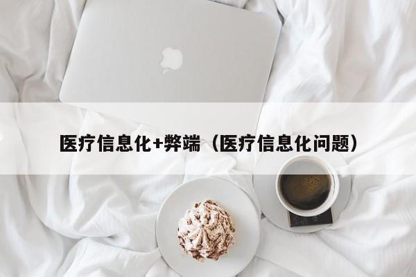 医疗信息化+弊端（医疗信息化问题）
