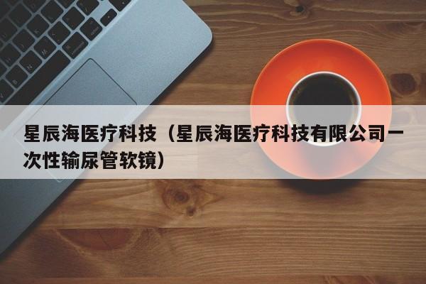 星辰海医疗科技（星辰海医疗科技有限公司一次性输尿管软镜）