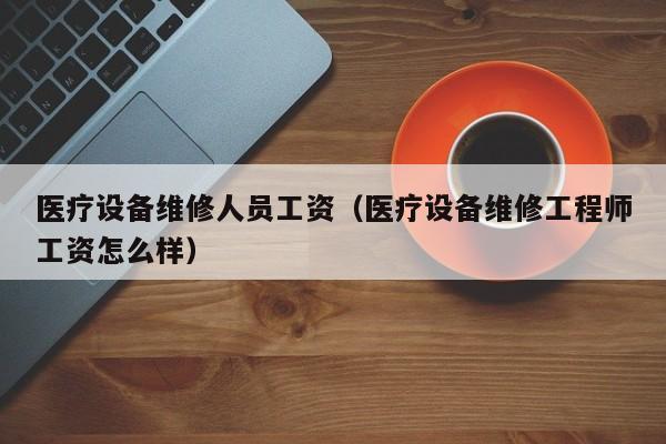 医疗设备维修人员工资（医疗设备维修工程师工资怎么样）