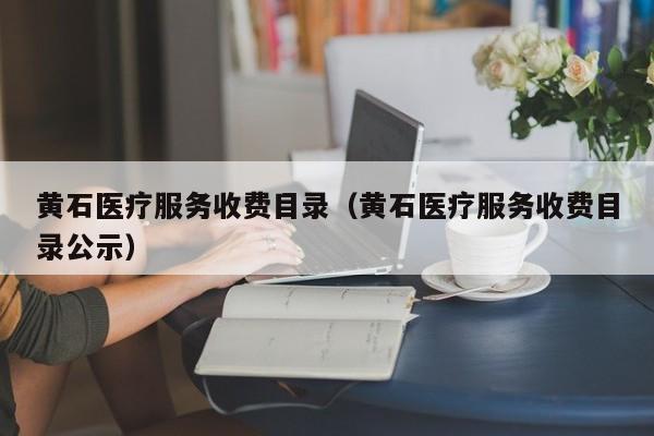 黄石医疗服务收费目录（黄石医疗服务收费目录公示）