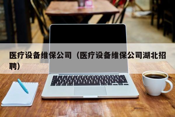 医疗设备维保公司（医疗设备维保公司湖北招聘）