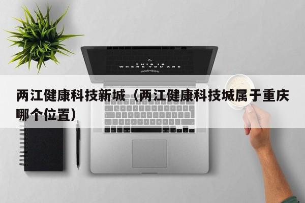 两江健康科技新城（两江健康科技城属于重庆哪个位置）