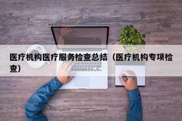 医疗机构医疗服务检查总结（医疗机构专项检查）