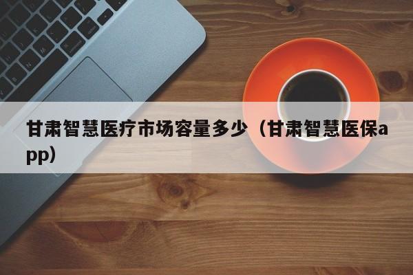 甘肃智慧医疗市场容量多少（甘肃智慧医保app）